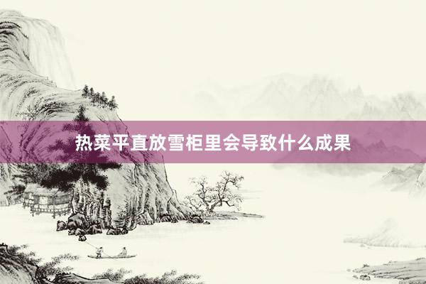 热菜平直放雪柜里会导致什么成果