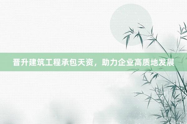 晋升建筑工程承包天资，助力企业高质地发展