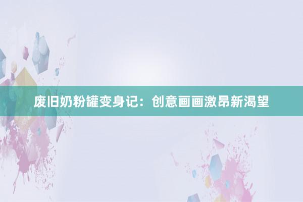 废旧奶粉罐变身记：创意画画激昂新渴望