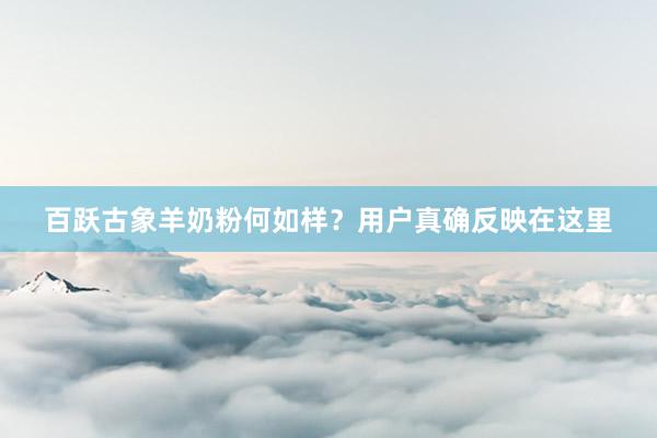 百跃古象羊奶粉何如样？用户真确反映在这里