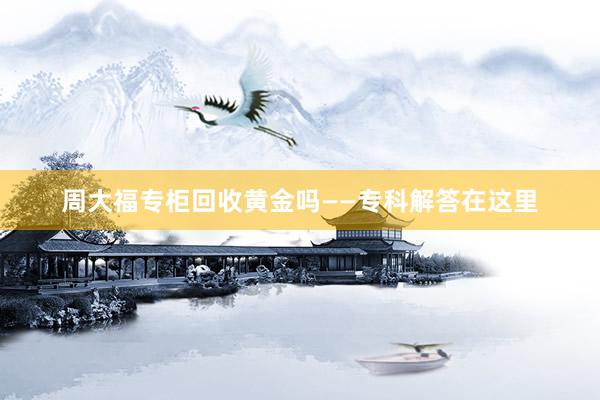 周大福专柜回收黄金吗——专科解答在这里