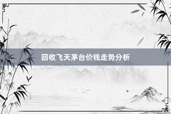 回收飞天茅台价钱走势分析